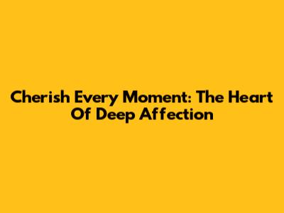 Cherish Every Moment: The Heart Of Deep Affection