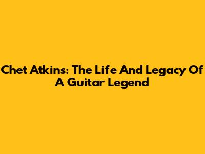 Chet Atkins: The Life And Legacy Of A Guitar Legend