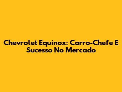Chevrolet Equinox: Carro-Chefe E Sucesso No Mercado