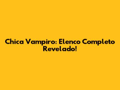 Chica Vampiro: Elenco Completo Revelado!
