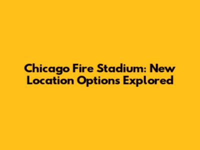 Chicago Fire Stadium: New Location Options Explored
