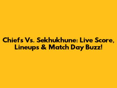 Chiefs Vs. Sekhukhune: Live Score, Lineups & Match Day Buzz!