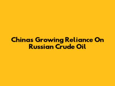 China's Growing Reliance On Russian Crude Oil