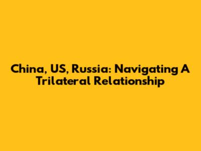 China, US, Russia: Navigating A Trilateral Relationship