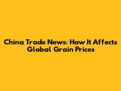 China Trade News: How It Affects Global Grain Prices