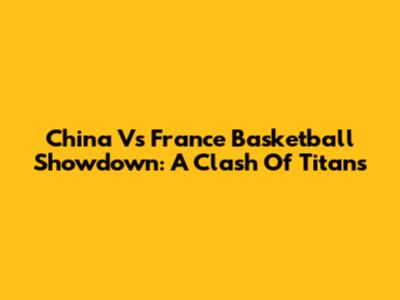 China Vs France Basketball Showdown: A Clash Of Titans