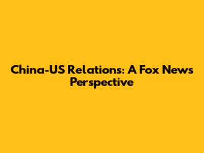 China-US Relations: A Fox News Perspective