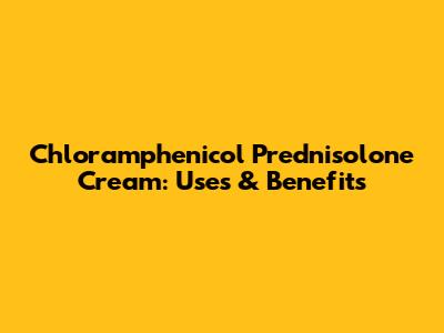 Chloramphenicol Prednisolone Cream: Uses & Benefits