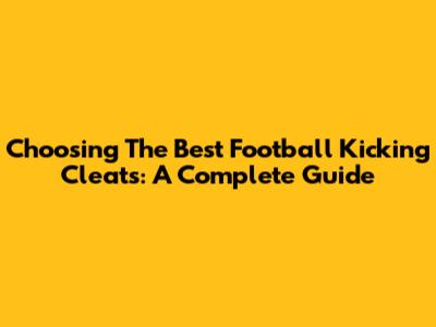 Choosing The Best Football Kicking Cleats: A Complete Guide