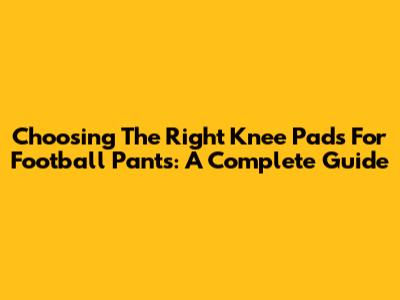 Choosing The Right Knee Pads For Football Pants: A Complete Guide