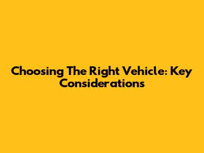 Choosing The Right Vehicle: Key Considerations