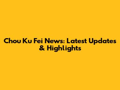 Chou Ku Fei News: Latest Updates & Highlights