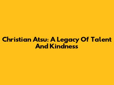 Christian Atsu: A Legacy Of Talent And Kindness