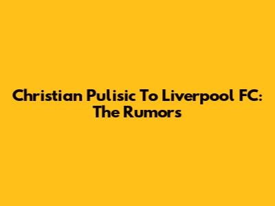 Christian Pulisic To Liverpool FC: The Rumors