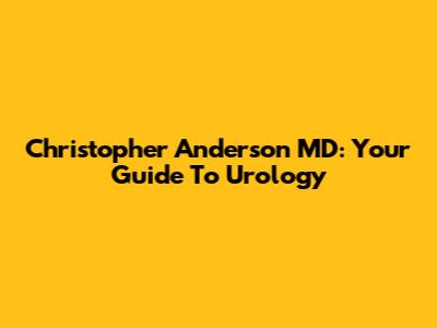 Christopher Anderson MD: Your Guide To Urology