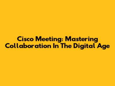 Cisco Meeting: Mastering Collaboration In The Digital Age