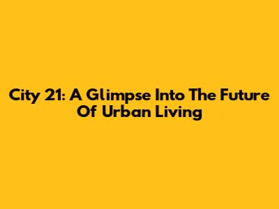 City 21: A Glimpse Into The Future Of Urban Living