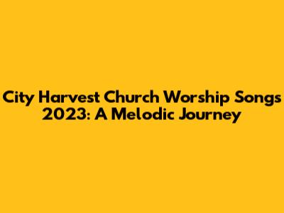 City Harvest Church Worship Songs 2023: A Melodic Journey
