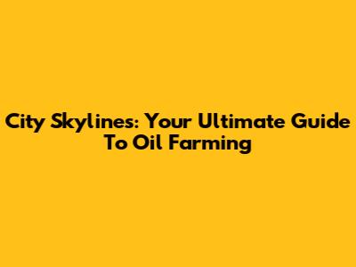 City Skylines: Your Ultimate Guide To Oil Farming