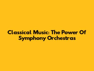 Classical Music: The Power Of Symphony Orchestras