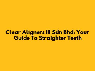 Clear Aligners III Sdn Bhd: Your Guide To Straighter Teeth