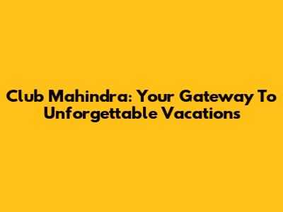 Club Mahindra: Your Gateway To Unforgettable Vacations