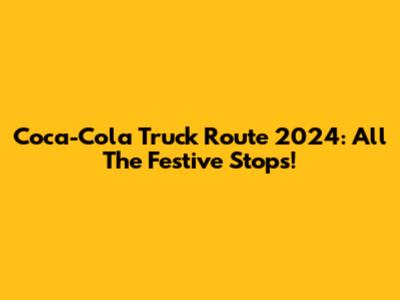 Coca-Cola Truck Route 2024: All The Festive Stops!