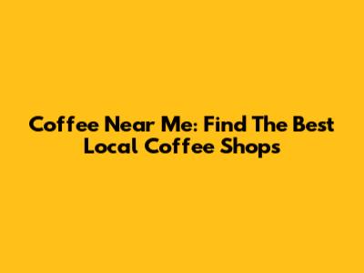Coffee Near Me: Find The Best Local Coffee Shops