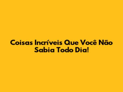 Coisas Incríveis Que Você Não Sabia Todo Dia!
