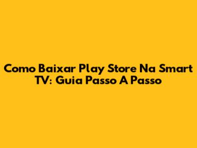 Como Baixar Play Store Na Smart TV: Guia Passo A Passo
