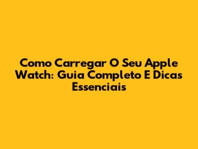 Como Carregar O Seu Apple Watch: Guia Completo E Dicas Essenciais