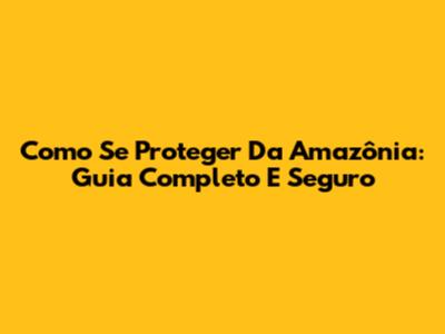 Como Se Proteger Da Amazônia: Guia Completo E Seguro