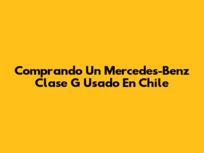Comprando Un Mercedes-Benz Clase G Usado En Chile