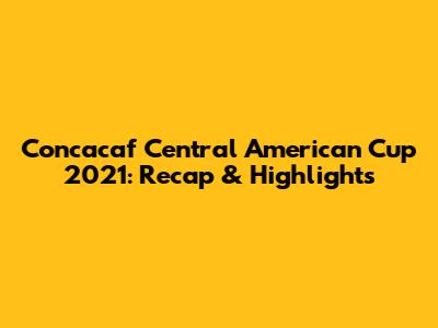 Concacaf Central American Cup 2021: Recap & Highlights