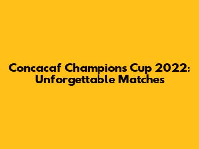 Concacaf Champions Cup 2022: Unforgettable Matches