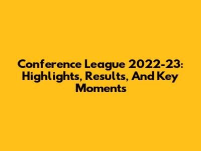 Conference League 2022-23: Highlights, Results, And Key Moments