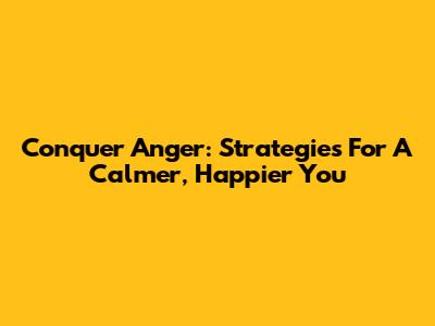 Conquer Anger: Strategies For A Calmer, Happier You