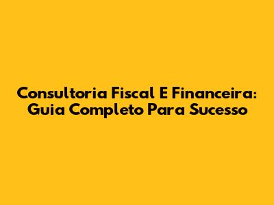 Consultoria Fiscal E Financeira: Guia Completo Para Sucesso