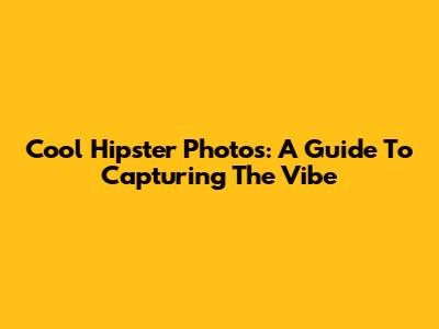 Cool Hipster Photos: A Guide To Capturing The Vibe
