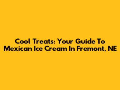 Cool Treats: Your Guide To Mexican Ice Cream In Fremont, NE