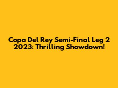 Copa Del Rey Semi-Final Leg 2 2023: Thrilling Showdown!
