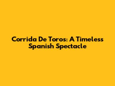 Corrida De Toros: A Timeless Spanish Spectacle