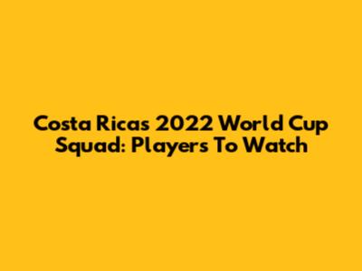 Costa Rica's 2022 World Cup Squad: Players To Watch