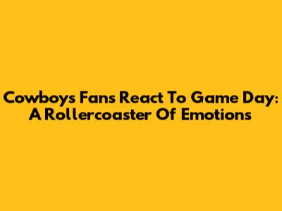 Cowboys Fans React To Game Day: A Rollercoaster Of Emotions