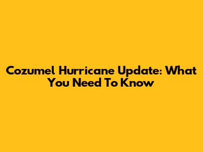 Cozumel Hurricane Update: What You Need To Know