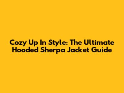 Cozy Up In Style: The Ultimate Hooded Sherpa Jacket Guide