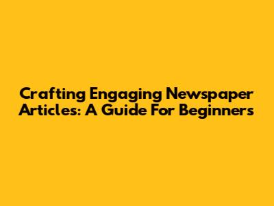 Crafting Engaging Newspaper Articles: A Guide For Beginners