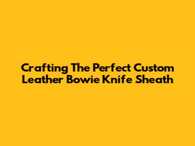 Crafting The Perfect Custom Leather Bowie Knife Sheath