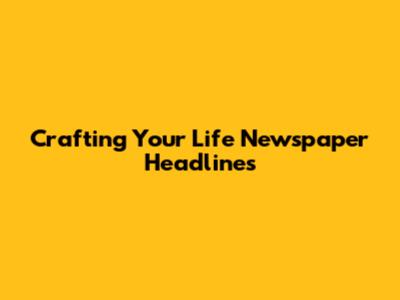 Crafting Your Life Newspaper Headlines