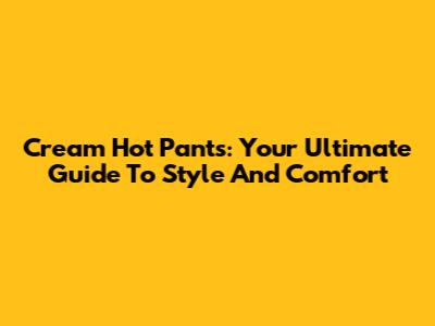 Cream Hot Pants: Your Ultimate Guide To Style And Comfort